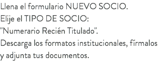 Llena el formulario NUEVO SOCIO. Elije el TIPO DE SOCIO: "Numerario Recién Titulado". Descarga los formatos institucionales, fírmalos y adjunta tus documentos.