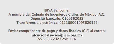  BBVA Bancomer A nombre del Colegio de Ingenieros Civiles de México, A.C. Depósito bancario: 0109562052 Transferencia electrónica: 012180001095620522 Enviar comprobante de pago y datos fiscales (CIF) al correo: atencionalsocio@cicm.org.mx 55 5606 2323 ext. 116